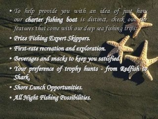 • To help provide you with an idea of just how 
our charter fishing boat is distinct, check out the 
features that come with our deep sea fishing trips: 
• Prize Fishing Expert Skippers. 
• First-rate recreation and exploration. 
• Beverages and snacks to keep you satisfied. 
• Your preference of trophy hunts - from Redfish to 
Shark. 
• Shore Lunch Opportunities. 
• All Night Fishing Possibilities. 
 