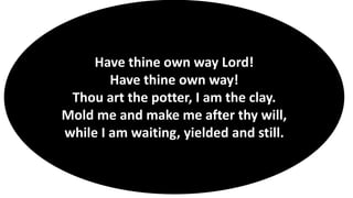 Have thine own way Lord!
Have thine own way!
Thou art the potter, I am the clay.
Mold me and make me after thy will,
while I am waiting, yielded and still.
 