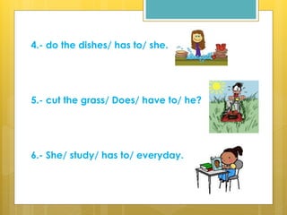 4.- do the dishes/ has to/ she.
5.- cut the grass/ Does/ have to/ he?
6.- She/ study/ has to/ everyday.
 