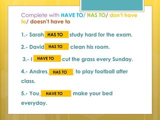 Complete with HAVE TO/ HAS TO/ don’t have
to/ doesn’t have to
1.- Sarah_________ study hard for the exam.
2.- David ________ clean his room.
3.- I __________ cut the grass every Sunday.
4.- Andres__________ to play football after
class.
5.- You____________ make your bed
everyday.
HAS TO
HAS TO
HAVE TO
HAS TO
HAVE TO
 