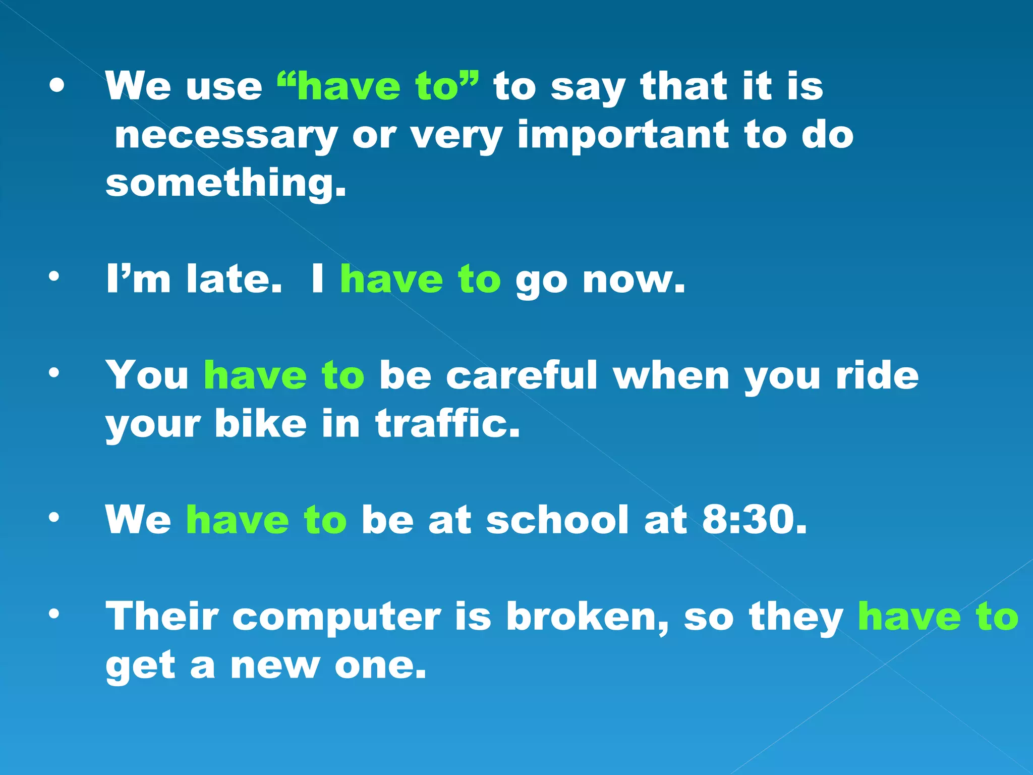 We use “have to” to say that it is necessary or very important to do something. I’m late. I have to go now. You have to be careful when you ride your bike in traffic. We have to be at school at 8:30. Their computer is broken, so they have to get a new one.