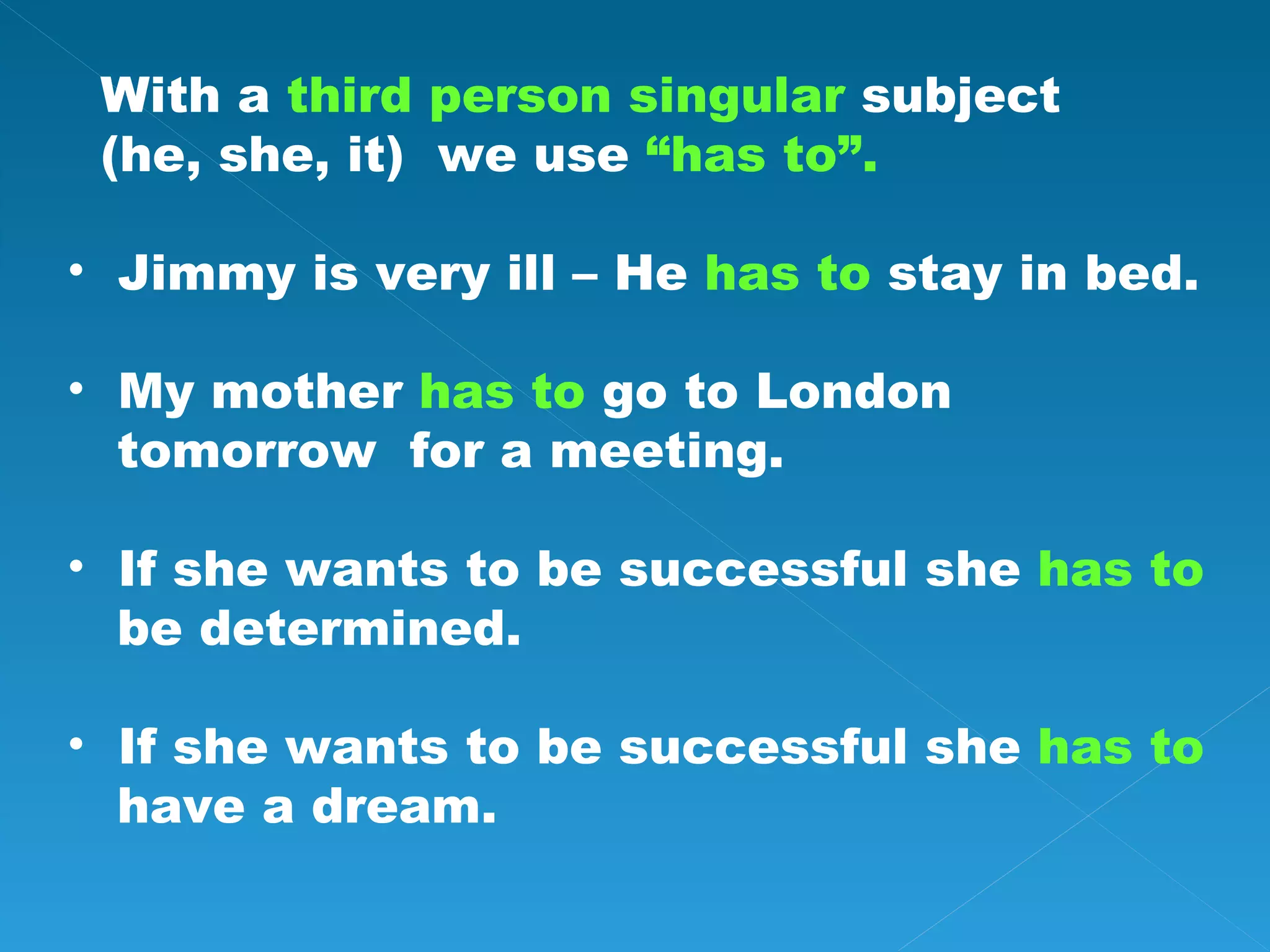 With a third person singular subject (he, she, it) we use “has to”. Jimmy is very ill – He has to stay in bed. My mother has to go to London tomorrow for a meeting. If she wants to be successful she has to be determined. If she wants to be successful she has to have a dream.