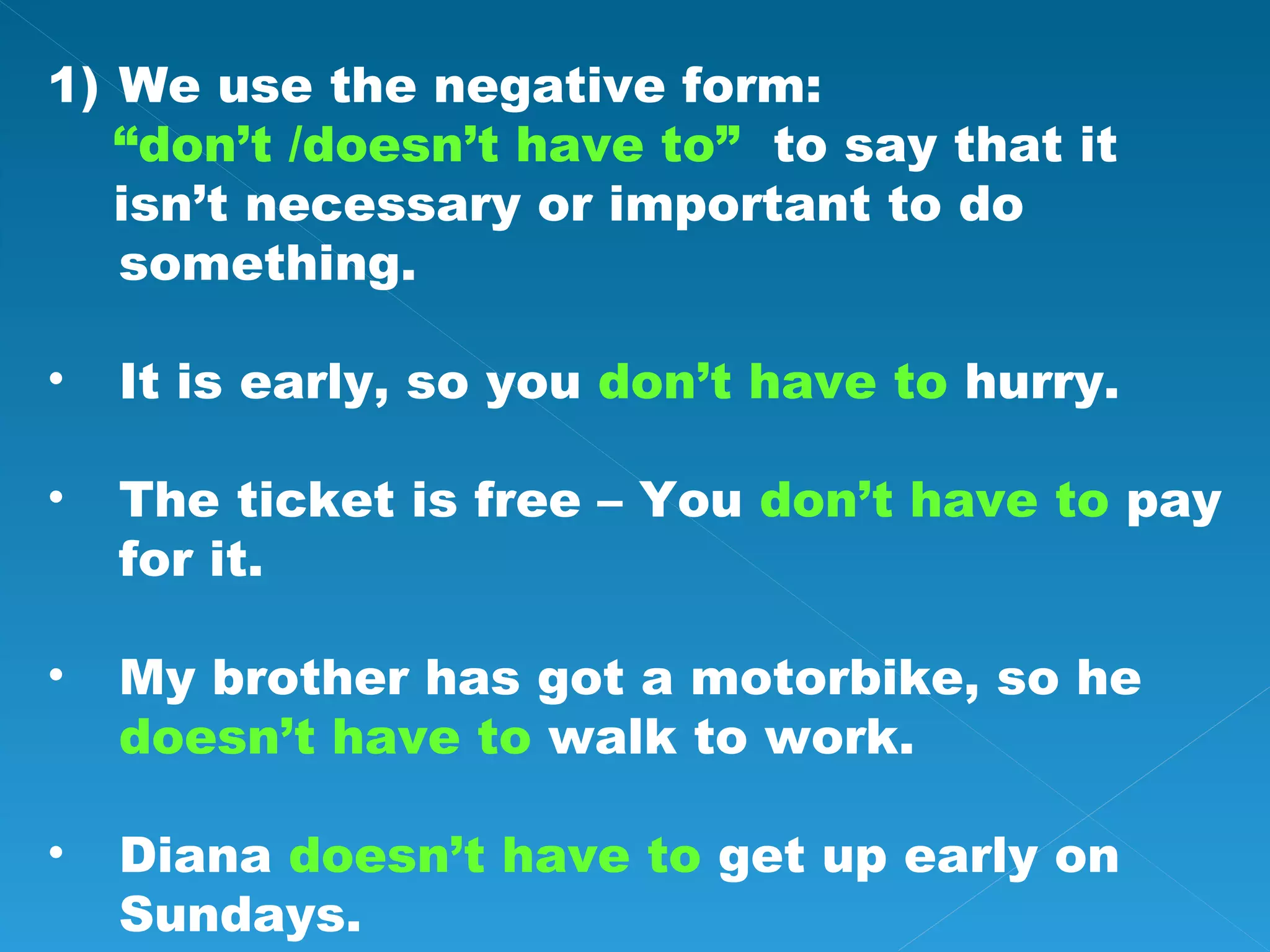 We use the negative form: “ don’t /doesn’t have to” to say that it isn’t necessary or important to do something. It is early, so you don’t have to hurry. The ticket is free – You don’t have to pay for it. My brother has got a motorbike, so he doesn’t have to walk to work. Diana doesn’t have to get up early on Sundays.