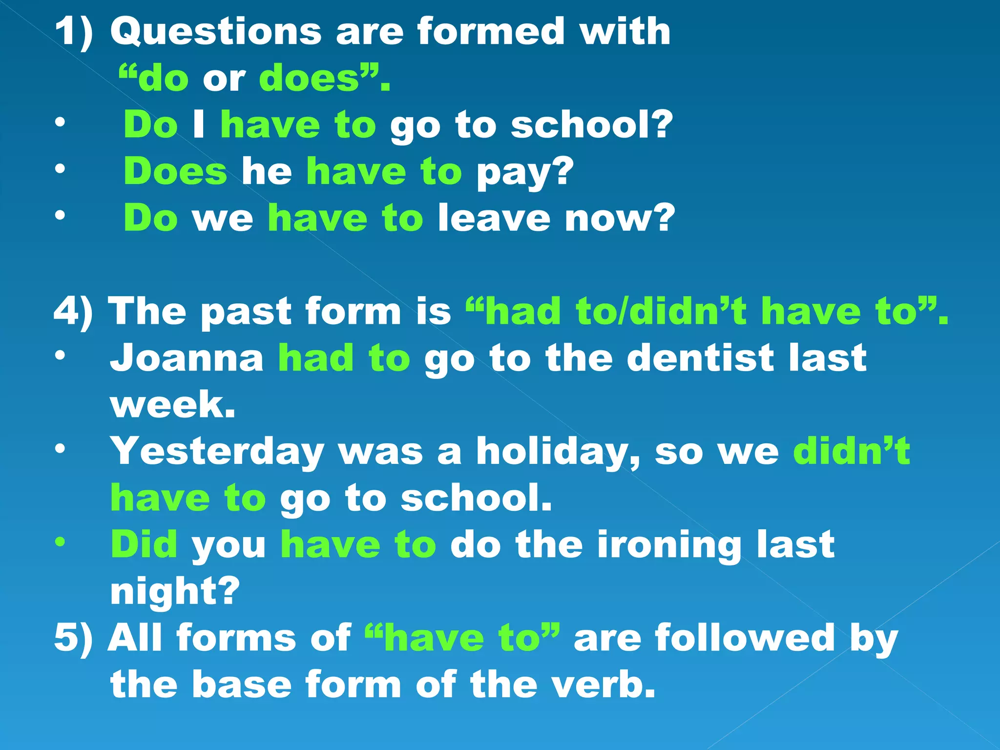 Questions are formed with “ do or does”. Do I have to go to school? Does he have to pay? Do we have to leave now? 4) The past form is “had to/didn’t have to”. Joanna had to go to the dentist last week. Yesterday was a holiday, so we didn’t have to go to school. Did you have to do the ironing last night? 5) All forms of “have to” are followed by the base form of the verb.