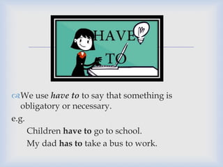 
We use have to to say that something is
obligatory or necessary.
e.g.
Children have to go to school.
My dad has to take a bus to work.
 