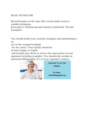 HAVE TO FOLLOW
Research paper on the topic How social media (such as
youtube,instagram,
periscope) is influencing and related to feminisim. Provide
Examples!
You should model your research strategies and methodologies
on
one of the assigned readings
for the course. Your outline should be
at least 4 pages in length
and include your thesis as well as the main points of your
argument including examples. You should also include an
annotated bibliography of 3 of your required 5 sources.
 