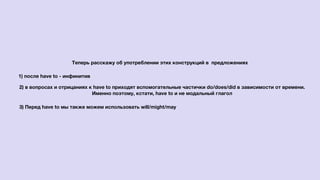 Теперь расскажу об употреблении этих конструкций в предложениях
1) после have to - инфинитив
2) в вопросах и отрицаниях к have to приходят вспомогательные частички do/does/did в зависимости от времени.
Именно поэтому, кстати, have to и не модальный глагол
3) Перед have to мы также можем использовать will/might/may
 