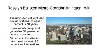 Rosslyn Ballston Metro Corridor Arlington, VA
• The assessed value of land
around stations increased
81 percent in 10 years;
• 8 percent of county land
generates 33 percent of
county revenues
• 50 percent of residents
take transit to work, 73
percent walk to stations
 