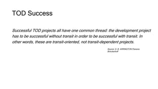 TOD Success
Successful TOD projects all have one common thread: the development project
has to be successful without transit in order to be successful with transit. In
other words, these are transit-oriented, not transit-dependent projects.
Source: G. B. ARRINGTON Parsons
Brinckerhoff
 