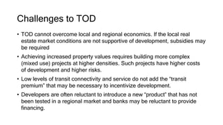 Challenges to TOD
• TOD cannot overcome local and regional economics. If the local real
estate market conditions are not supportive of development, subsidies may
be required
• Achieving increased property values requires building more complex
(mixed use) projects at higher densities. Such projects have higher costs
of development and higher risks.
• Low levels of transit connectivity and service do not add the “transit
premium” that may be necessary to incentivize development.
• Developers are often reluctant to introduce a new “product” that has not
been tested in a regional market and banks may be reluctant to provide
financing.
 