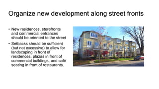 Organize new development along street fronts
• New residences, storefronts
and commercial entrances
should be oriented to the street
• Setbacks should be sufficient
(but not excessive) to allow for
landscaping in front of
residences, plazas in front of
commercial buildings, and café
seating in front of restaurants.
 