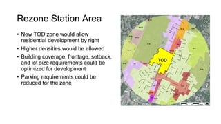 Rezone Station Area
TOD
• New TOD zone would allow
residential development by right
• Higher densities would be allowed
• Building coverage, frontage, setback,
and lot size requirements could be
optimized for development
• Parking requirements could be
reduced for the zone
 