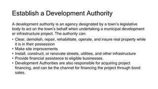 Establish a Development Authority
A development authority is an agency designated by a town’s legislative
body to act on the town’s behalf when undertaking a municipal development
or infrastructure project. The authority can:
• Clear, demolish, repair, rehabilitate, operate, and insure real property while
it is in their possession
• Make site improvements
• Install, construct, or renovate streets, utilities, and other infrastructure
• Provide financial assistance to eligible businesses.
• Development Authorities are also responsible for acquiring project
financing, and can be the channel for financing the project through bond
sales.
 
