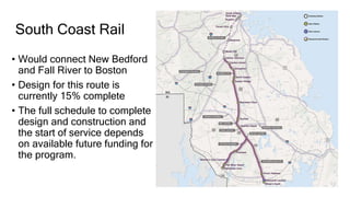 South Coast Rail
• Would connect New Bedford
and Fall River to Boston
• Design for this route is
currently 15% complete
• The full schedule to complete
design and construction and
the start of service depends
on available future funding for
the program.
 