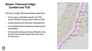 Boston: Fairmount Indigo
Corridor and TOD
Fairmount Indigo Planning Initiative objectives:
 Encourage sustainable growth and TOD
around stations along a new transit corridor
 Guide physical and economic development
 Limit displacement of existing residents and
businesses
 Incorporate existing planning initiatives (City-
led and Community-based) into one vision
for the future
 