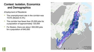 Context: Isolation, Economics
and Demographics
Employment of Residents
 The unemployment rate in the corridor was
15.6% (Boston 9.3%)
 The corridor has fewer than 25,000 jobs for
a population of approximately 120,000
 For Boston, there are about 650,000 jobs
for a population of 640,000
 