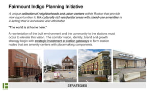 STRATEGIES
A unique collection of neighborhoods and urban centers within Boston that provide
new opportunities to link culturally rich residential areas with mixed-use amenities in
a setting that is accessible and affordable.
“The world is at home here.”
A reorientation of the built environment and the community to the stations must
occur to elevate this vision. The corridor vision, identity, brand and growth
strategy begin with strategic investment at station gateways to form station
nodes that are amenity centers with placemaking components.
Fairmount Indigo Planning Initiative
 