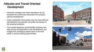 Attitudes and Transit Oriented
Development
 Plannerly nostalgia and urban aspirations do not
translate into community enthusiasm for compact
(dense) development
 Urban residential communities may not view infill and
intensification as a benefit, but prefer the density of
the existing conditions
 Form-based diagrams and feasibility analyses may
help convey the potential for new development, but
images from analogous places seem to be work
better in communicating opportunities
 