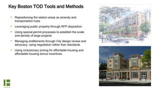 Key Boston TOD Tools and Methods
 Repositioning the station areas as amenity and
transportation hubs
 Leveraging public property through RFP disposition
 Using special permit processes to establish the scale
and density of large projects
 Managing entitlements through City design review and
advocacy, using negotiation rather than standards
 Using inclusionary zoning for affordable housing and
affordable housing bonus incentives
 