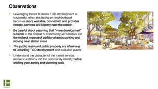 Observations
 Leveraging transit to create TOD development is
successful when the district or neighborhood
becomes more walkable, connected, and provides
needed services and identity near the station
 Be careful about assuming that “more development”
is better in the context of community sensibilities and
the indirect impacts of additional autos parking and
moving near station areas
 The public realm and public property are often keys
to unlocking TOD development and walkable places
 Understand the character of the transit service,
market conditions and the community identity before
crafting your zoning and planning tools
 