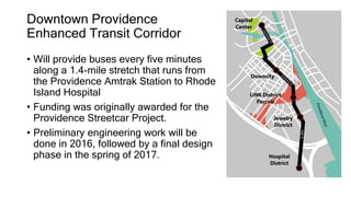 Downtown Providence
Enhanced Transit Corridor
• Will provide buses every five minutes
along a 1.4-mile stretch that runs from
the Providence Amtrak Station to Rhode
Island Hospital
• Funding was originally awarded for the
Providence Streetcar Project.
• Preliminary engineering work will be
done in 2016, followed by a final design
phase in the spring of 2017.
 