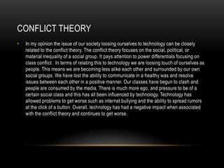 CONFLICT THEORY
• In my opinion the issue of our society loosing ourselves to technology can be closely
related to the conflict theory. The conflict theory focuses on the social, political, or
material inequality of a social group. It pays attention to power differentials focusing on
class conflict . In terms of relating this to technology we are loosing touch of ourselves as
people. This means we are becoming less alike each other and surrounded by our own
social groups. We have lost the ability to communicate in a healthy was and resolve
issues between each other in a positive manner. Our classes have begun to clash and
people are consumed by the media. There is much more ego, and pressure to be of a
certain social class and this has all been influenced by technology. Technology has
allowed problems to get worse such as internet bullying and the ability to spread rumors
at the click of a button. Overall, technology has had a negative impact when associated
with the conflict theory and continues to get worse.
 