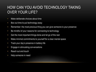 HOW CAN YOU AVOID TECHNOLOGY TAKING
OVER YOUR LIFE?
• Make deliberate choices about time
• Box out time to put technology away
• Remember: the most precious thing you can give someone is your presence
• Be mindful of your reasons for connecting to technology
• Get the most important things done and let go of the rest
• Make minimal commitments to yourself for a clear mental space
• Track your day’s presence in battery life
• Engage in stimulating conversations
• Reach out and touch
• Help someone in need
 