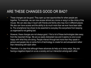 ARE THESE CHANGES GOOD OR BAD?
• These changes can be good. They open up new opportunities for when people are
together. For example, we can now access almost any movie or song in a few clicks of the
mouse. We can also stay in touch with friends and family who may live in different places.
We also can have access and the ability to do much more than we ever have been able
to. The smartphone has shown to be essential to everyday life everywhere from keeping
us organized to not getting lost.
• However, these changes are not always good. I find a lot of these technologies take away
from the important things. We are so easily distracted now and it seems no one is ever
happy with what they are doing. People interact through text more than they speak in
person and people rely on some form of technology to create fun and amusement rather
than interacting with each other.
• Therefore, it is clear that although these advances do help us in many ways, they are
having a negative impact on us as a society and our interaction among each other.
 