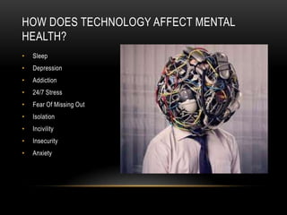 HOW DOES TECHNOLOGY AFFECT MENTAL
HEALTH?
• Sleep
• Depression
• Addiction
• 24/7 Stress
• Fear Of Missing Out
• Isolation
• Incivility
• Insecurity
• Anxiety
 