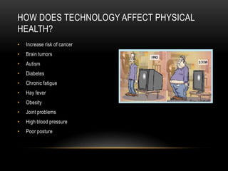 HOW DOES TECHNOLOGY AFFECT PHYSICAL
HEALTH?
• Increase risk of cancer
• Brain tumors
• Autism
• Diabetes
• Chronic fatigue
• Hay fever
• Obesity
• Joint problems
• High blood pressure
• Poor posture
 