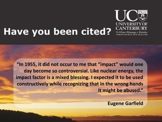 Have you been cited?


   “In 1955, it did not occur to me that “impact” would one
      day become so controversial. Like nuclear energy, the
  impact factor is a mixed blessing. I expected it to be used
   constructively while recognizing that in the wrong hands
                                         it might be abused.”

                                            Eugene Garfield
 