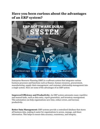 Have you been curious about the advantages
of an ERP system?
Enterprise Resource Planning (ERP) is a software system that integrates various
business processes and functions such as finance, human resources, procurement,
manufacturing, supply chain management, and customer relationship management into
a single system. Here are some of the advantages of an ERP system:
Improved Efficiency and Productivity: An ERP system automates many repetitive
and manual tasks, such as data entry, report generation, and inventory management.
This automation can help organizations save time, reduce errors, and increase
productivity.
Better Data Management: ERP systems provide a centralized database that stores
all business data, making it easier for organizations to access, manage, and share
information. This helps to ensure data accuracy, consistency, and integrity.
 