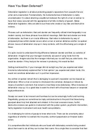 Have You Been Defamed?

Defamation legislation is all about protecting people's reputations from assaults that are
unfair and unwarranted. Fundamentally, the fundamental law of defamation is really
uncomplicated. It is about attaining a equilibrium between the right of a man or woman to
have their status secured with the appropriate of all folks to liberty of speech. Below
defamation legislation, folks are able to sue these who create or say fake and destructive
reviews.


Phrases such as defamation, libel and slander are frequently utilized interchangeably in our
modern society, but these phrases have distinct meanings. Both libel and slander are kinds
of defamation, but there is an crucial difference: libel refers to defamation by way of
composed phrase whilst slander occurs when a man or woman defames another via spoken
phrase. Issues of defamation crop up in many contexts, with the office being just a single of
these.


It is quite crucial to understand the big difference between slander and libel, as varieties of
defamation. Imagine that your manager incorrectly accused of using funds from the
organization. Imagine also that the manager informed your co-staff that you stole funds - this
would be slander. If they had put the reviews in producing, this would be libel.


Getting mentioned this, if your manager did not outright say that you experienced stolen
income but alternatively explained that 'in their opinion' you experienced stolen funds, this
would not constitute defamation as it is just their impression.


Any written or spoken remark that is damaging to a person's reputation can be classed as
defamation. When a man or woman is introduced into contempt, disrepute or ridicule by
means of another's comment, that remark is most likely to be defamatory. When instances of
defamation crop up, it is a good idea to seek the check with of business lawyers or corporate
legal professionals.


Gossip can seem to be innocent and harmless but can be amazingly hurtful and harming.
Regrettably, gossip can sometimes be imply and destructive to the point that these being
gossiped about truly feel attacked and violated. In the most excessive cases, hurtful,
destructive reviews can guide to involvement with the justice system, psychiatric intervention,
family legislation involvement and even health care problems.


It is challenging for victims of gossip to know what to do. There can be uncertainty about
regardless of whether to overlook the innuendo, confront perpetrators or threaten lawful
action.


It is comprehensible that individuals who are faced with defamatory remarks being created
about them want to do all they can to clear their name. No a single likes to consider that their
 