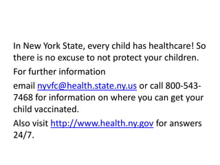 In New York State, every child has healthcare! So
there is no excuse to not protect your children.
For further information
email nyvfc@health.state.ny.us or call 800-543-
7468 for information on where you can get your
child vaccinated.
Also visit http://www.health.ny.gov for answers
24/7.
 