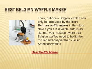 BEST BELGIAN WAFFLE MAKER
             Thick, delicious Belgian waffles can
             only be produced by the best
             Belgian waffle maker in the store.
             Now if you are a waffle enthusiast
             like me, you must be aware that
             Belgian waffles need to be lighter,
             thicker and crispier than classic
             American waffles

          Best Waffle Maker
 