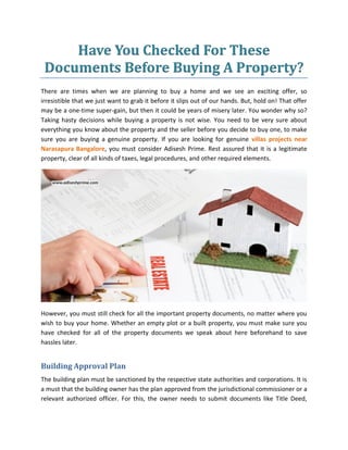 Have You Checked For These
Documents Before Buying A Property?
There are times when we are planning to buy a home and we see an exciting offer, so
irresistible that we just want to grab it before it slips out of our hands. But, hold on! That offer
may be a one-time super-gain, but then it could be years of misery later. You wonder why so?
Taking hasty decisions while buying a property is not wise. You need to be very sure about
everything you know about the property and the seller before you decide to buy one, to make
sure you are buying a genuine property. If you are looking for genuine villas projects near
Narasapura Bangalore, you must consider Adisesh Prime. Rest assured that it is a legitimate
property, clear of all kinds of taxes, legal procedures, and other required elements.
However, you must still check for all the important property documents, no matter where you
wish to buy your home. Whether an empty plot or a built property, you must make sure you
have checked for all of the property documents we speak about here beforehand to save
hassles later.
Building Approval Plan
The building plan must be sanctioned by the respective state authorities and corporations. It is
a must that the building owner has the plan approved from the jurisdictional commissioner or a
relevant authorized officer. For this, the owner needs to submit documents like Title Deed,
 