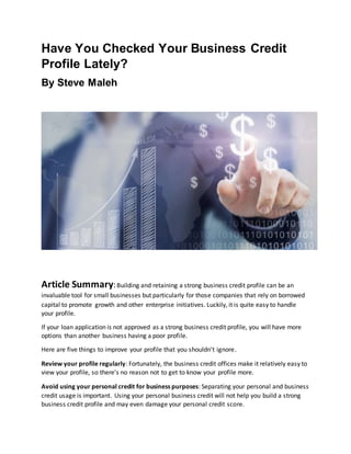 Have You Checked Your Business Credit
Profile Lately?
By Steve Maleh
Article Summary:Building and retaining a strong business credit profile can be an
invaluable tool for small businesses but particularly for those companies that rely on borrowed
capital to promote growth and other enterprise initiatives. Luckily, it is quite easy to handle
your profile.
If your loan application is not approved as a strong business credit profile, you will have more
options than another business having a poor profile.
Here are five things to improve your profile that you shouldn't ignore.
Review your profile regularly: Fortunately, the business credit offices make it relatively easy to
view your profile, so there's no reason not to get to know your profile more.
Avoid using your personal credit for business purposes: Separating your personal and business
credit usage is important. Using your personal business credit will not help you build a strong
business credit profile and may even damage your personal credit score.
 