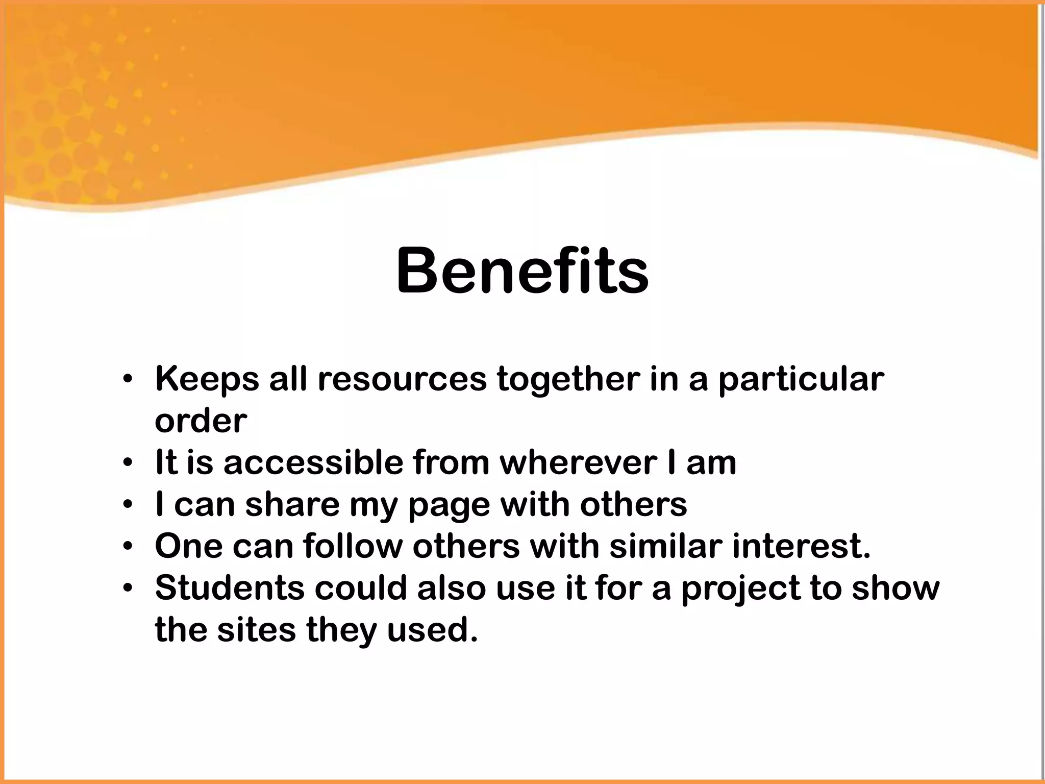 Benefits
• Keeps all resources together in a particular
order
• It is accessible from wherever I am
• I can share my page with others
• One can follow others with similar interest.
• Students could also use it for a project to show
the sites they used.
 