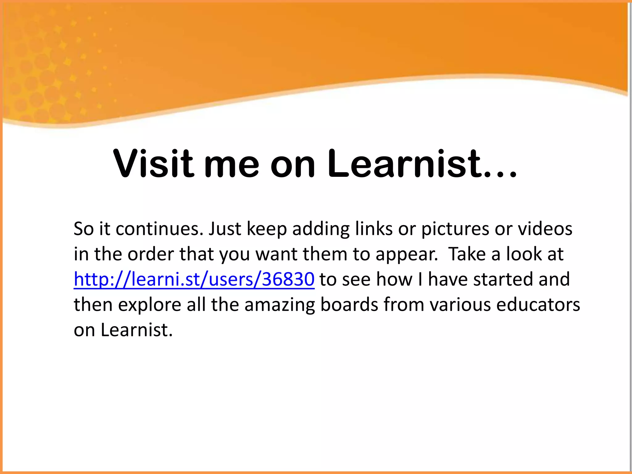 Visit me on Learnist…
So it continues. Just keep adding links or pictures or videos
in the order that you want them to appear. Take a look at
http://learni.st/users/36830 to see how I have started and
then explore all the amazing boards from various educators
on Learnist.
 