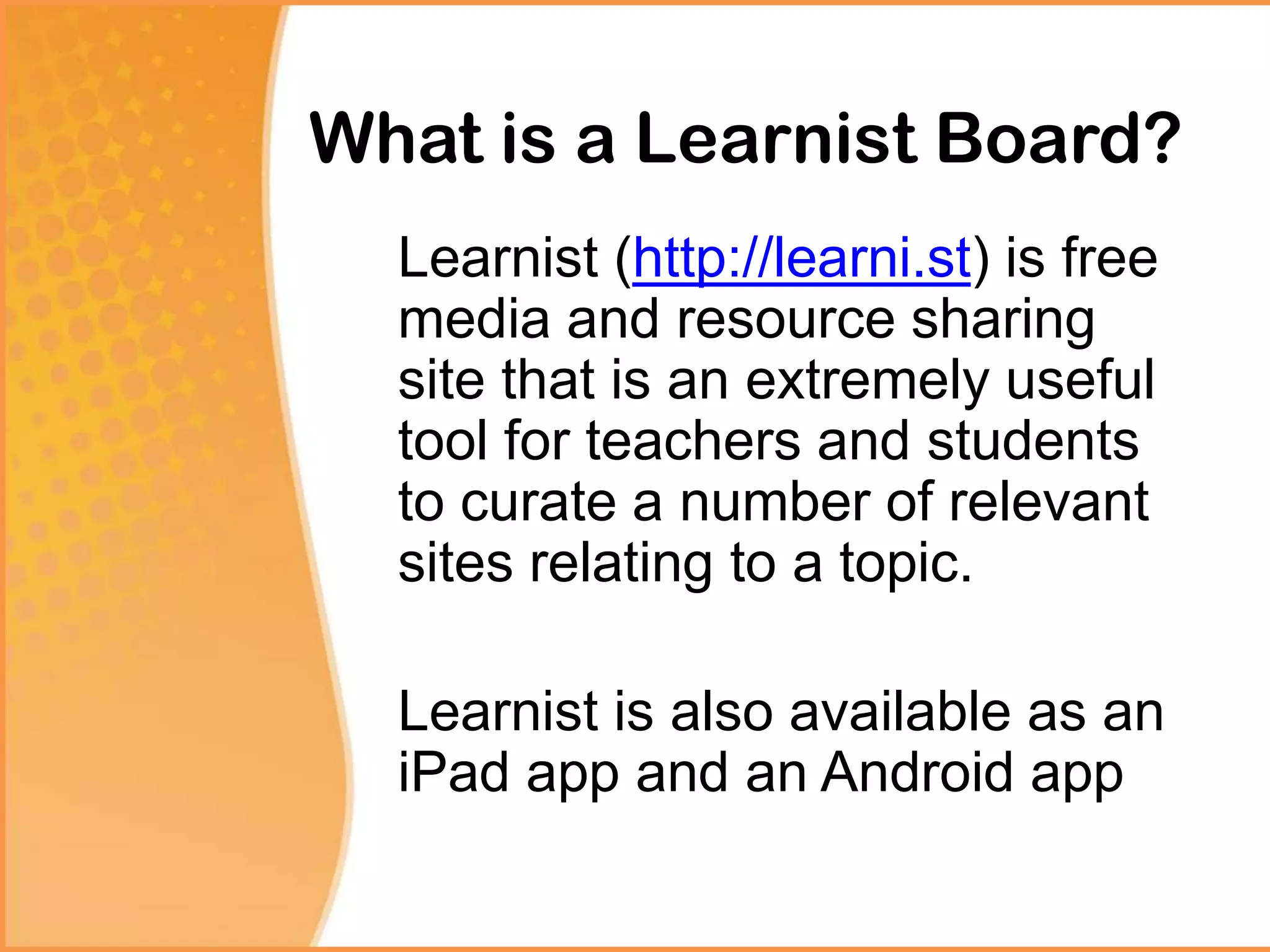 What is a Learnist Board?
Learnist (http://learni.st) is free
media and resource sharing
site that is an extremely useful
tool for teachers and students
to curate a number of relevant
sites relating to a topic.
Learnist is also available as an
iPad app and an Android app
 