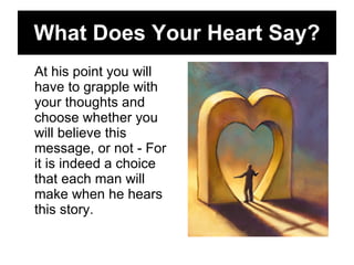 What Does Your Heart Say? At his point you will have to grapple with your thoughts and choose whether you will believe this message, or not - For it is indeed a choice that each man will make when he hears this story.  
