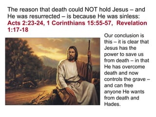The reason that death could NOT hold Jesus – and He was resurrected – is because He was sinless:  Acts 2:23-24, 1 Corinthians 15:55-57,  Revelation 1:17-18 Our conclusion is this – it is clear that Jesus has the power to save us from death – in that He has overcome death and now controls the grave – and can free anyone He wants from death and Hades.   