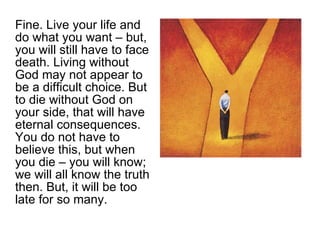 Fine. Live your life and do what you want – but, you will still have to face death. Living without God may not appear to be a difficult choice. But to die without God on your side, that will have eternal consequences. You do not have to believe this, but when you die – you will know; we will all know the truth then. But, it will be too late for so many.  