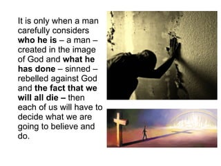 It is only when a man carefully considers  who he is  – a man – created in the image of God and  what he has done  – sinned – rebelled against God and  the fact that we will all die –  then each of us will have to decide what we are going to believe and do. 