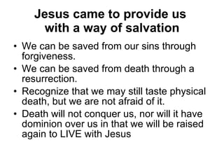 Jesus came to provide us  with a way of salvation We can be saved from our sins through forgiveness.  We can be saved from death through a resurrection.  Recognize that we may still taste physical death, but we are not afraid of it.  Death will not conquer us, nor will it have dominion over us in that we will be raised again to LIVE with Jesus  