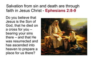Salvation from sin and death are through faith in Jesus Christ -  Ephesians 2:8-9   Do you believe that Jesus is the Son of God, that he died on a cross for you –  bearing your sins there – and that He was resurrected and has ascended into heaven to prepare a place for us there? 