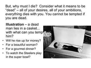 But, why must I die?  Consider what it means to be “dead” – all of your desires, all of your ambitions, everything dies with you. You cannot be tempted if you are dead. Illustration  – a dead man lies in a casket... with what can you tempt him?  Will he rise up for money?  For a beautiful woman?  For a gourmet dinner?  To watch the Steelers play in the super bowl?   