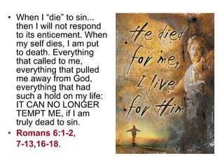 When I “die” to sin... then I will not respond to its enticement. When my self dies, I am put to death. Everything that called to me, everything that pulled me away from God, everything that had such a hold on my life: IT CAN NO LONGER TEMPT ME, if I am truly dead to sin.  Romans 6:1-2,  7-13,16-18 . 