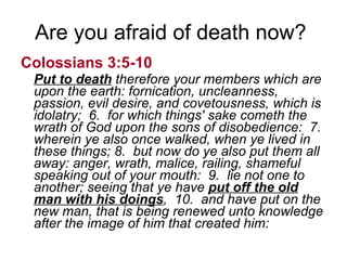 Are you afraid of death now?  Colossians 3:5-10   Put to death  therefore your members which are upon the earth: fornication, uncleanness, passion, evil desire, and covetousness, which is idolatry;  6.  for which things' sake cometh the wrath of God upon the sons of disobedience:  7.  wherein ye also once walked, when ye lived in these things; 8.  but now do ye also put them all away: anger, wrath, malice, railing, shameful speaking out of your mouth:  9.  lie not one to another; seeing that ye have  put off the old man with his doings ,  10.  and have put on the new man, that is being renewed unto knowledge after the image of him that created him: 