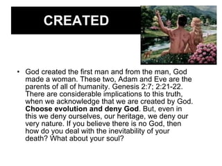 CREATED God created the first man and from the man, God made a woman. These two, Adam and Eve are the parents of all of humanity. Genesis 2:7; 2:21-22. There are considerable implications to this truth, when we acknowledge that we are created by God.  Choose evolution and deny God . But, even in this we deny ourselves, our heritage, we deny our very nature. If you believe there is no God, then how do you deal with the inevitability of your death? What about your soul? 